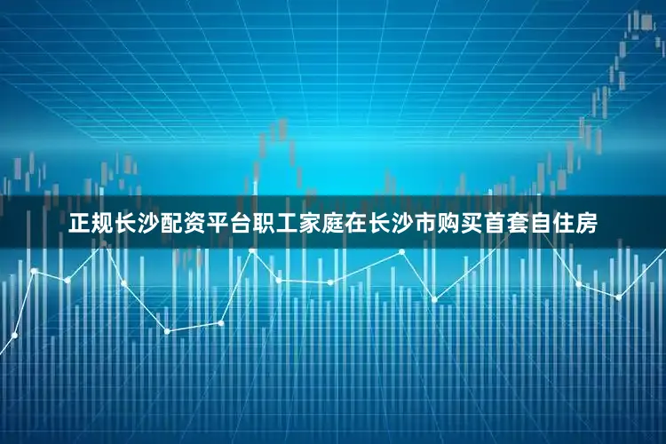 正规长沙配资平台职工家庭在长沙市购买首套自住房
