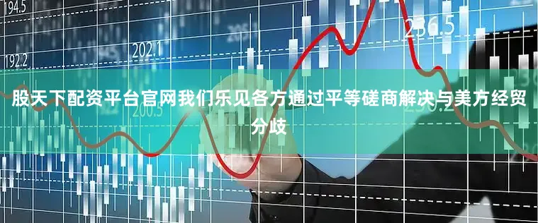 股天下配资平台官网我们乐见各方通过平等磋商解决与美方经贸分歧