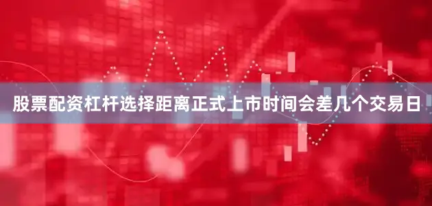股票配资杠杆选择距离正式上市时间会差几个交易日