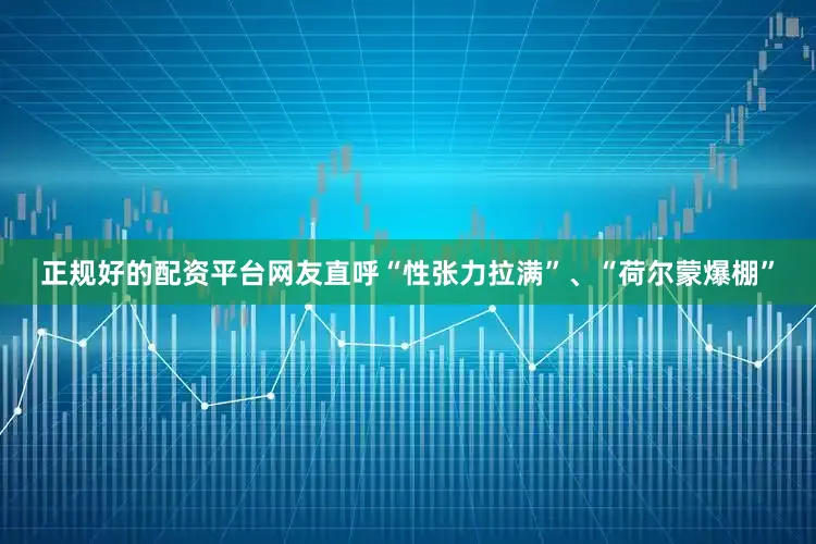 正规好的配资平台网友直呼“性张力拉满”、“荷尔蒙爆棚”