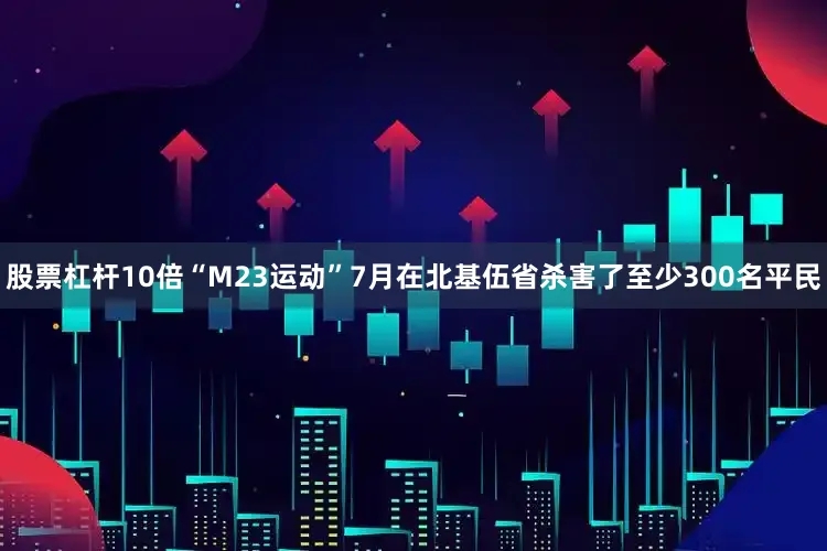 股票杠杆10倍“M23运动”7月在北基伍省杀害了至少300名平民
